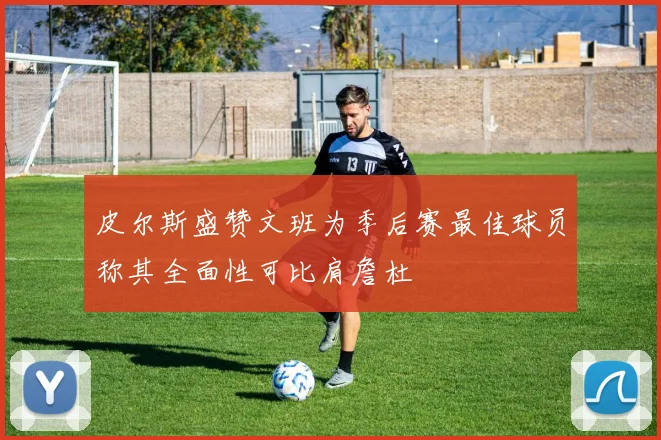 皮尔斯盛赞文班为季后赛最佳球员称其全面性可比肩詹杜