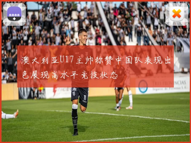 澳大利亚U17主帅称赞中国队表现出色展现高水平竞技状态