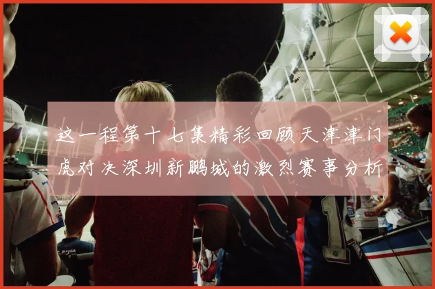 这一程第十七集精彩回顾天津津门虎对决深圳新鹏城的激烈赛事分析与亮点解读