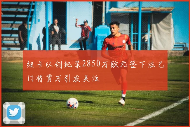 纽卡以创纪录2850万欧元签下法乙门将贾万引发关注