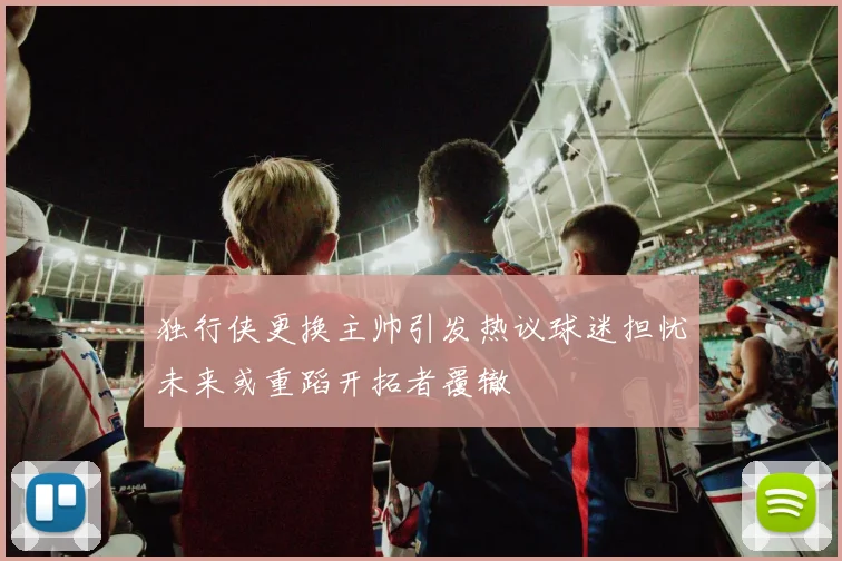独行侠更换主帅引发热议球迷担忧未来或重蹈开拓者覆辙
