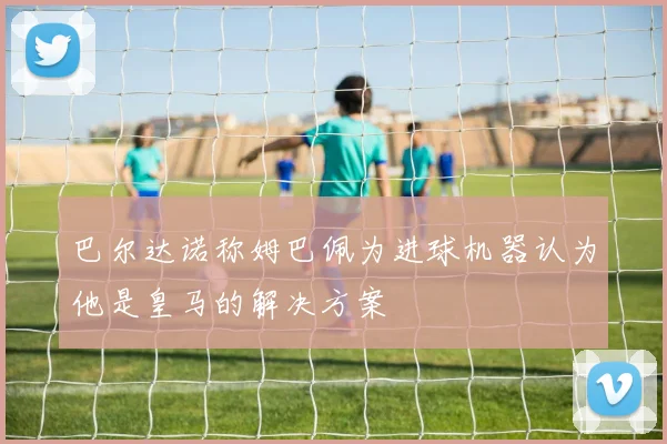 巴尔达诺称姆巴佩为进球机器认为他是皇马的解决方案