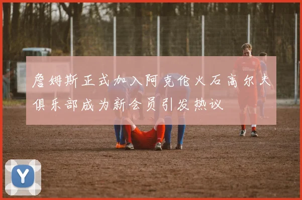 詹姆斯正式加入阿克伦火石高尔夫俱乐部成为新会员引发热议