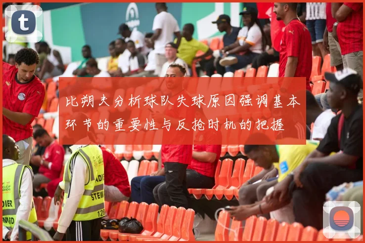 比朔夫分析球队失球原因强调基本环节的重要性与反抢时机的把握