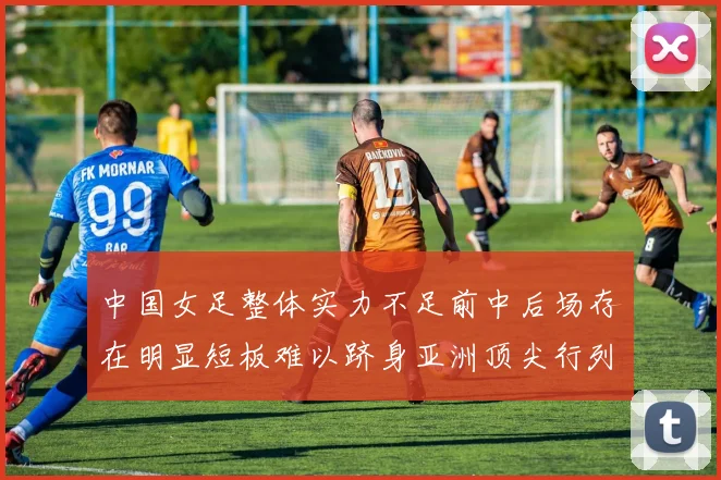 中国女足整体实力不足前中后场存在明显短板难以跻身亚洲顶尖行列