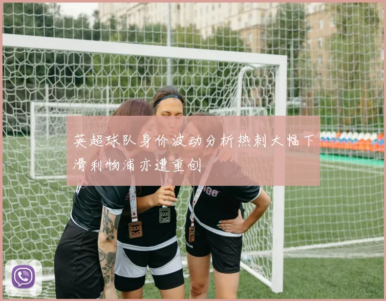 英超球队身价波动分析热刺大幅下滑利物浦亦遭重创
