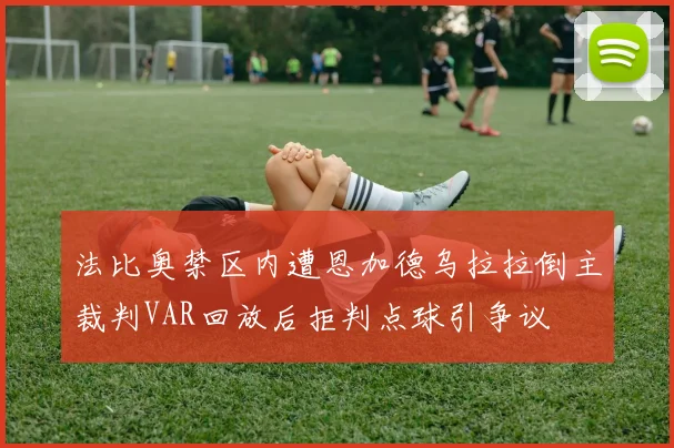 法比奥禁区内遭恩加德乌拉拉倒主裁判VAR回放后拒判点球引争议