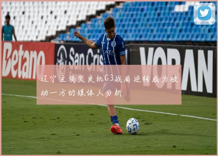 辽宁主场失良机G3战局逆转成为被动一方的媒体人分析