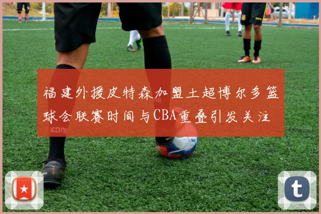 福建外援皮特森加盟土超博尔多篮球会联赛时间与CBA重叠引发关注