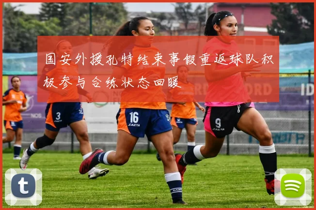 国安外援孔特结束事假重返球队积极参与合练状态回暖